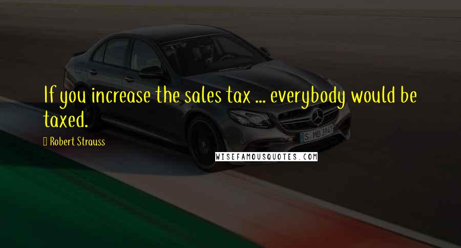 Robert Strauss Quotes: If you increase the sales tax ... everybody would be taxed.