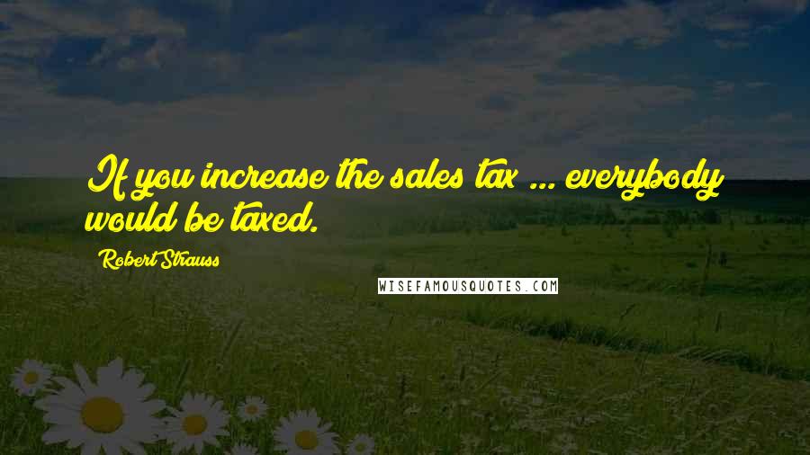 Robert Strauss Quotes: If you increase the sales tax ... everybody would be taxed.