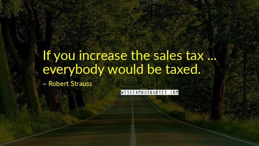 Robert Strauss Quotes: If you increase the sales tax ... everybody would be taxed.