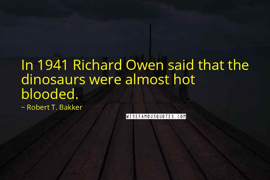 Robert T. Bakker Quotes: In 1941 Richard Owen said that the dinosaurs were almost hot blooded.