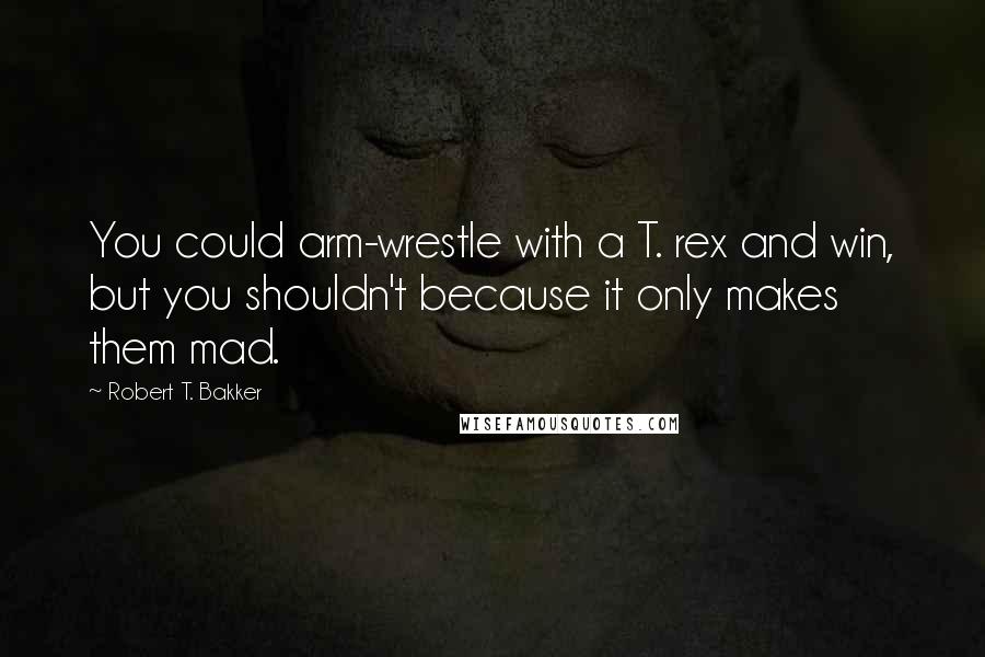 Robert T. Bakker Quotes: You could arm-wrestle with a T. rex and win, but you shouldn't because it only makes them mad.