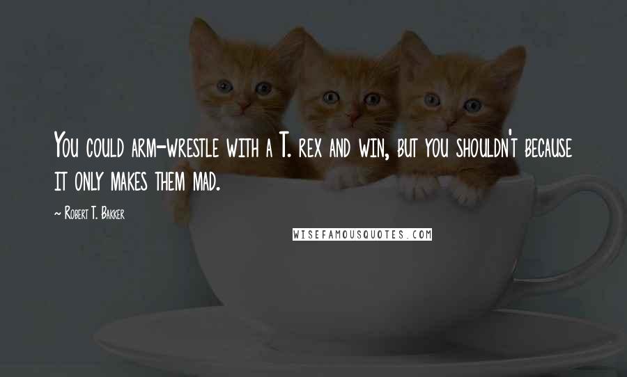 Robert T. Bakker Quotes: You could arm-wrestle with a T. rex and win, but you shouldn't because it only makes them mad.