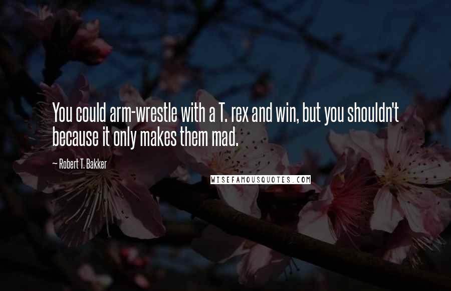 Robert T. Bakker Quotes: You could arm-wrestle with a T. rex and win, but you shouldn't because it only makes them mad.