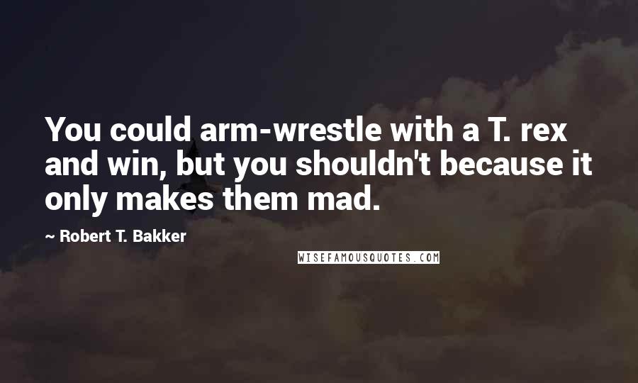 Robert T. Bakker Quotes: You could arm-wrestle with a T. rex and win, but you shouldn't because it only makes them mad.