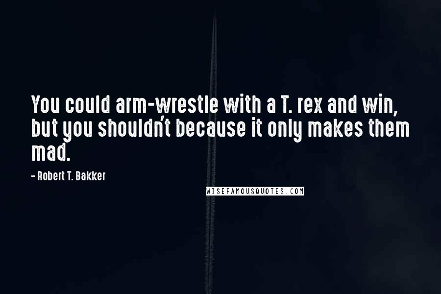 Robert T. Bakker Quotes: You could arm-wrestle with a T. rex and win, but you shouldn't because it only makes them mad.