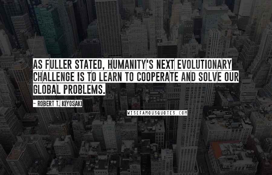 Robert T. Kiyosaki Quotes: As Fuller stated, humanity's next evolutionary challenge is to learn to cooperate and solve our global problems.