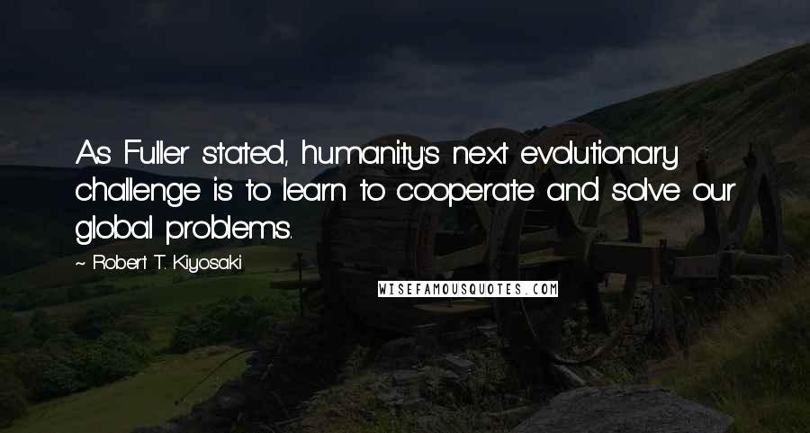 Robert T. Kiyosaki Quotes: As Fuller stated, humanity's next evolutionary challenge is to learn to cooperate and solve our global problems.