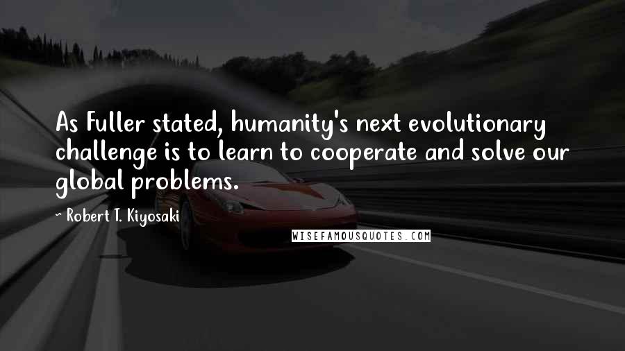 Robert T. Kiyosaki Quotes: As Fuller stated, humanity's next evolutionary challenge is to learn to cooperate and solve our global problems.