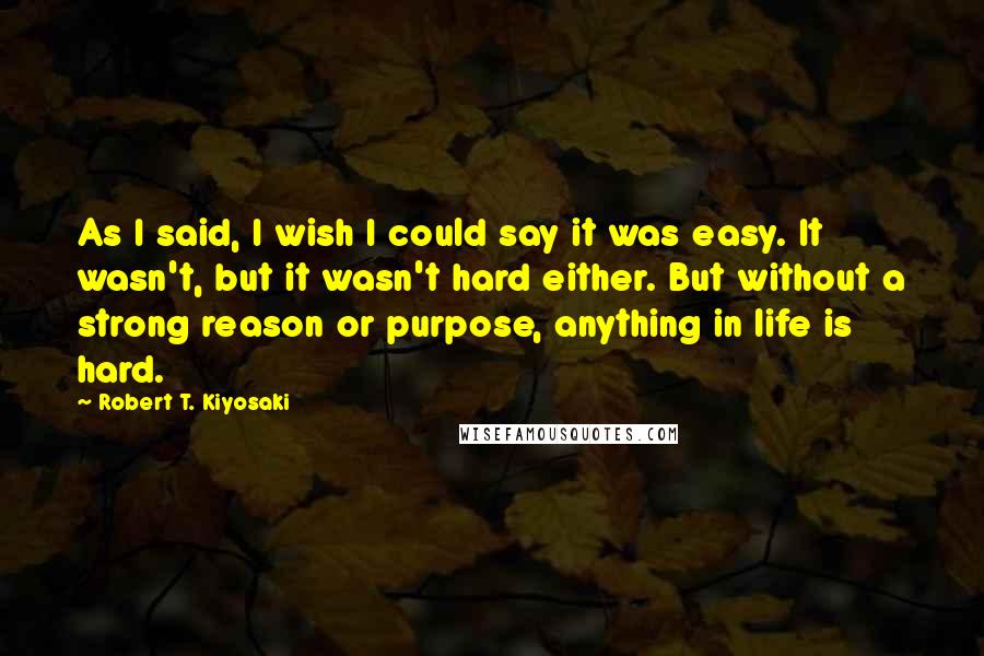 Robert T. Kiyosaki Quotes: As I said, I wish I could say it was easy. It wasn't, but it wasn't hard either. But without a strong reason or purpose, anything in life is hard.