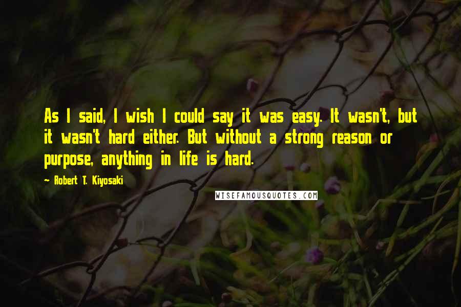 Robert T. Kiyosaki Quotes: As I said, I wish I could say it was easy. It wasn't, but it wasn't hard either. But without a strong reason or purpose, anything in life is hard.