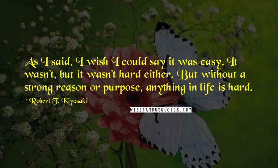 Robert T. Kiyosaki Quotes: As I said, I wish I could say it was easy. It wasn't, but it wasn't hard either. But without a strong reason or purpose, anything in life is hard.