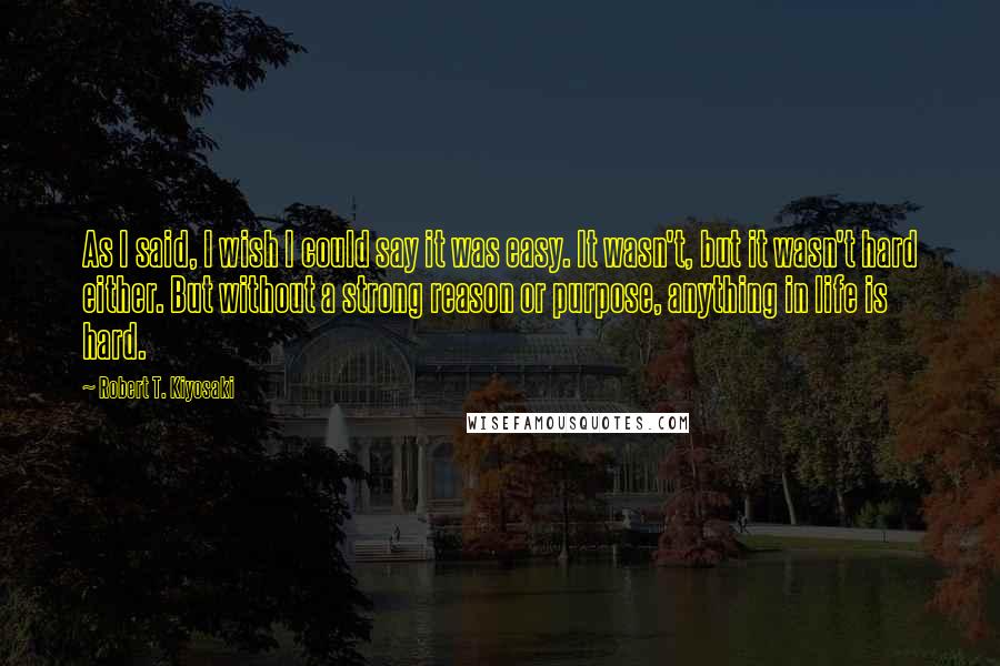 Robert T. Kiyosaki Quotes: As I said, I wish I could say it was easy. It wasn't, but it wasn't hard either. But without a strong reason or purpose, anything in life is hard.