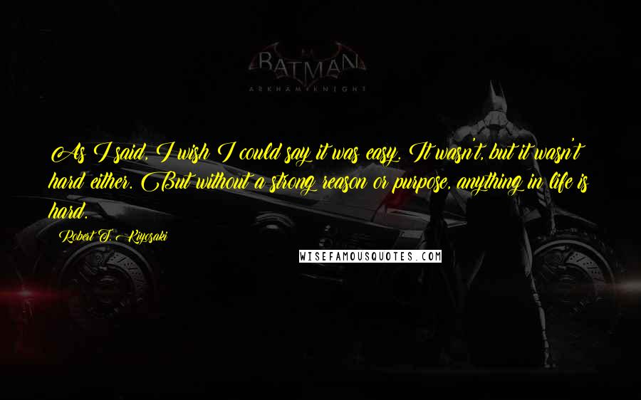Robert T. Kiyosaki Quotes: As I said, I wish I could say it was easy. It wasn't, but it wasn't hard either. But without a strong reason or purpose, anything in life is hard.