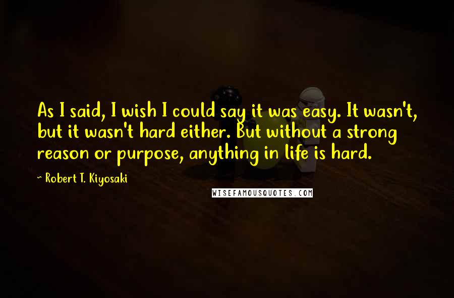 Robert T. Kiyosaki Quotes: As I said, I wish I could say it was easy. It wasn't, but it wasn't hard either. But without a strong reason or purpose, anything in life is hard.