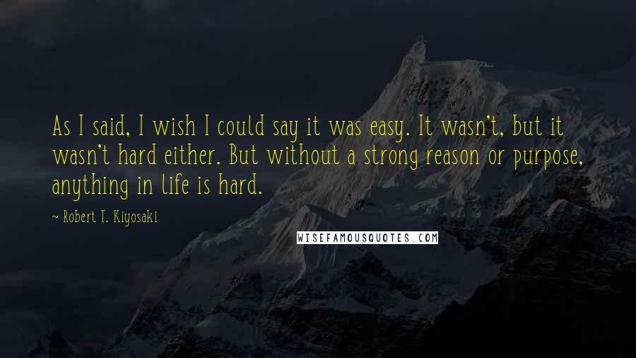 Robert T. Kiyosaki Quotes: As I said, I wish I could say it was easy. It wasn't, but it wasn't hard either. But without a strong reason or purpose, anything in life is hard.