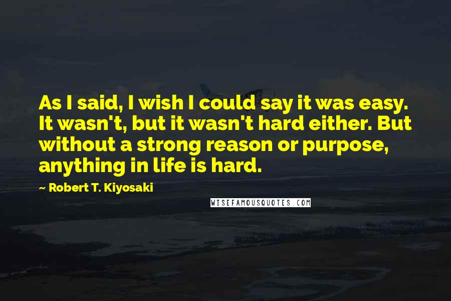 Robert T. Kiyosaki Quotes: As I said, I wish I could say it was easy. It wasn't, but it wasn't hard either. But without a strong reason or purpose, anything in life is hard.