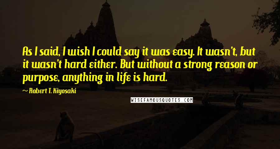 Robert T. Kiyosaki Quotes: As I said, I wish I could say it was easy. It wasn't, but it wasn't hard either. But without a strong reason or purpose, anything in life is hard.