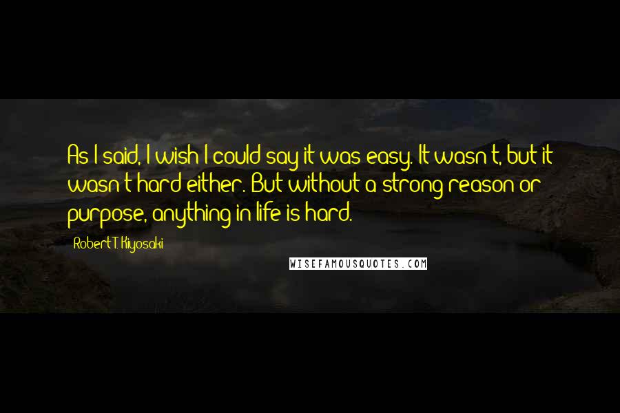 Robert T. Kiyosaki Quotes: As I said, I wish I could say it was easy. It wasn't, but it wasn't hard either. But without a strong reason or purpose, anything in life is hard.