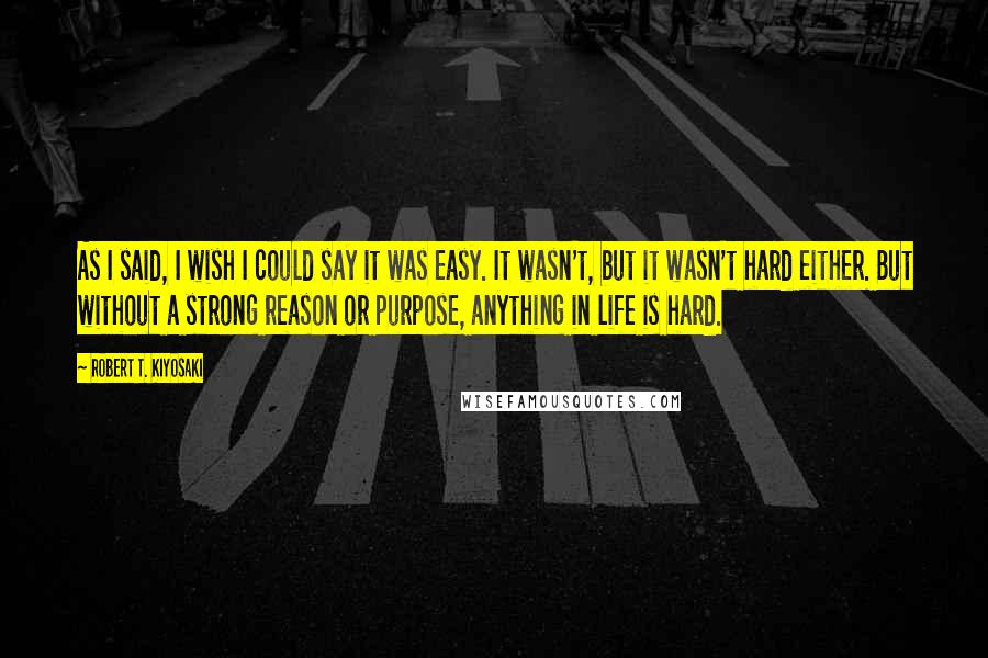 Robert T. Kiyosaki Quotes: As I said, I wish I could say it was easy. It wasn't, but it wasn't hard either. But without a strong reason or purpose, anything in life is hard.