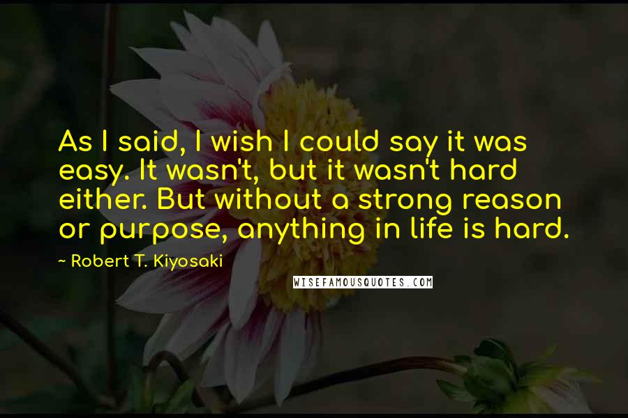 Robert T. Kiyosaki Quotes: As I said, I wish I could say it was easy. It wasn't, but it wasn't hard either. But without a strong reason or purpose, anything in life is hard.