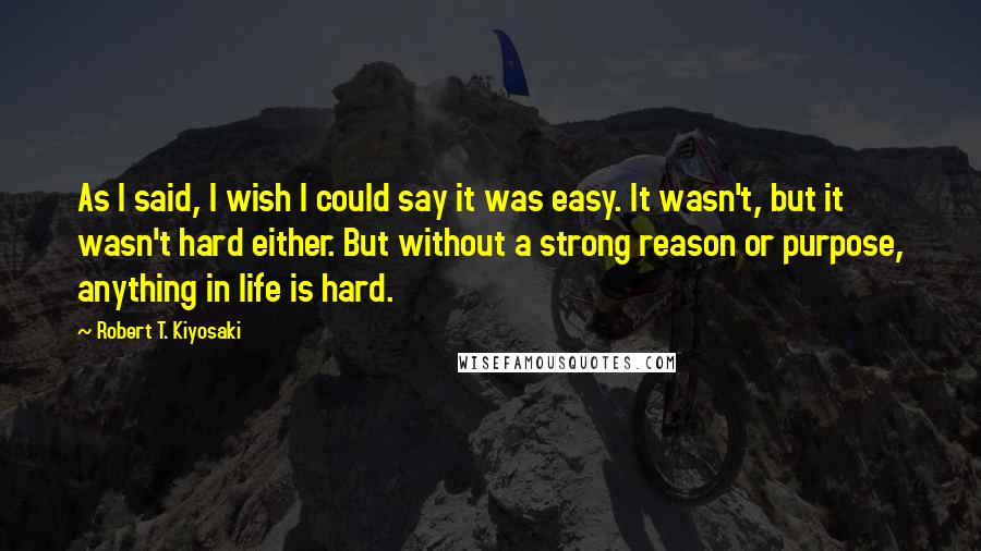 Robert T. Kiyosaki Quotes: As I said, I wish I could say it was easy. It wasn't, but it wasn't hard either. But without a strong reason or purpose, anything in life is hard.