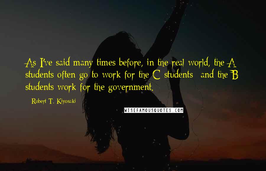 Robert T. Kiyosaki Quotes: As I've said many times before, in the real world, the A students often go to work for the C students--and the B students work for the government.