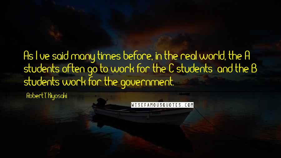 Robert T. Kiyosaki Quotes: As I've said many times before, in the real world, the A students often go to work for the C students--and the B students work for the government.