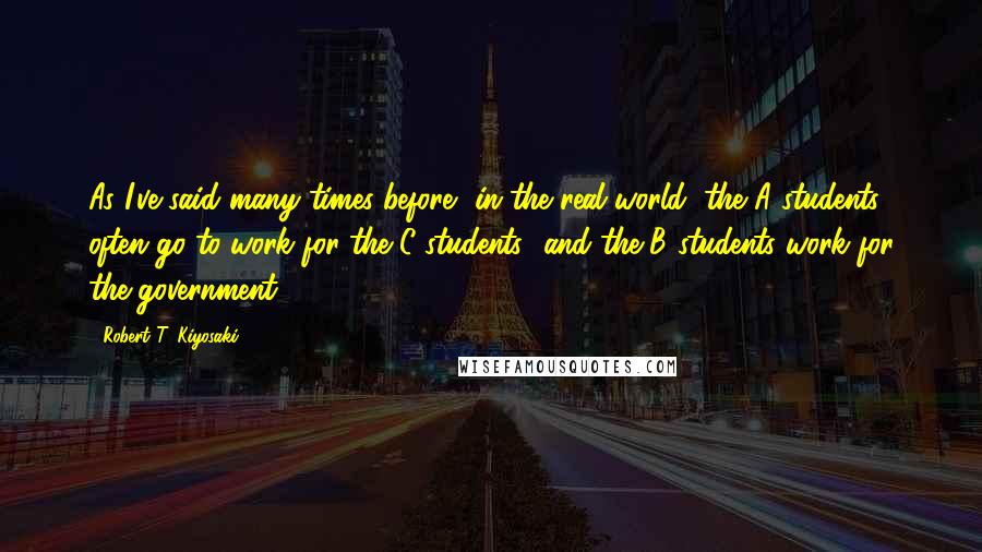 Robert T. Kiyosaki Quotes: As I've said many times before, in the real world, the A students often go to work for the C students--and the B students work for the government.