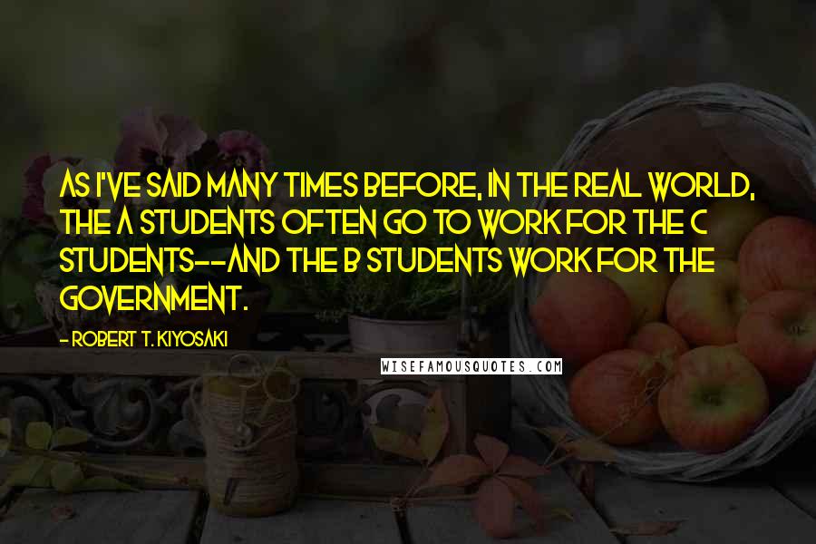 Robert T. Kiyosaki Quotes: As I've said many times before, in the real world, the A students often go to work for the C students--and the B students work for the government.