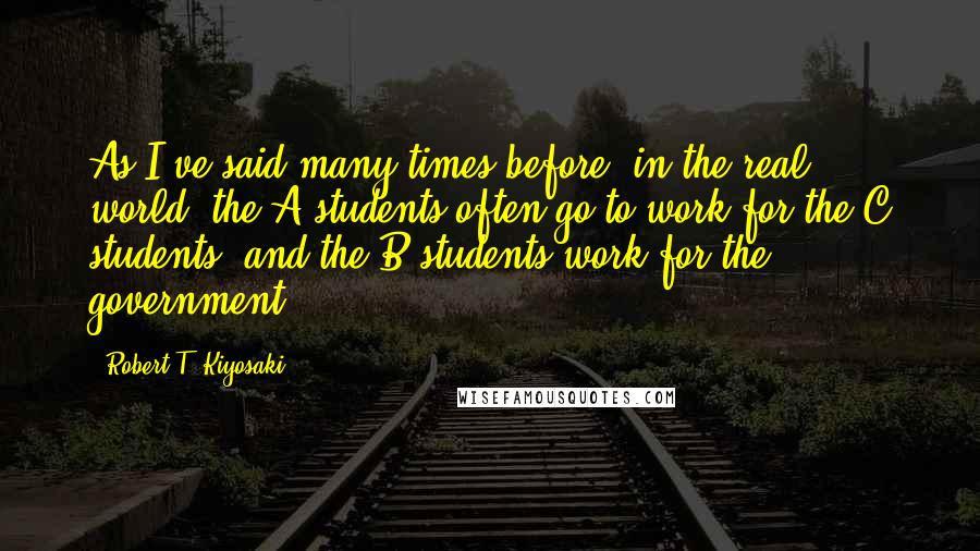 Robert T. Kiyosaki Quotes: As I've said many times before, in the real world, the A students often go to work for the C students--and the B students work for the government.