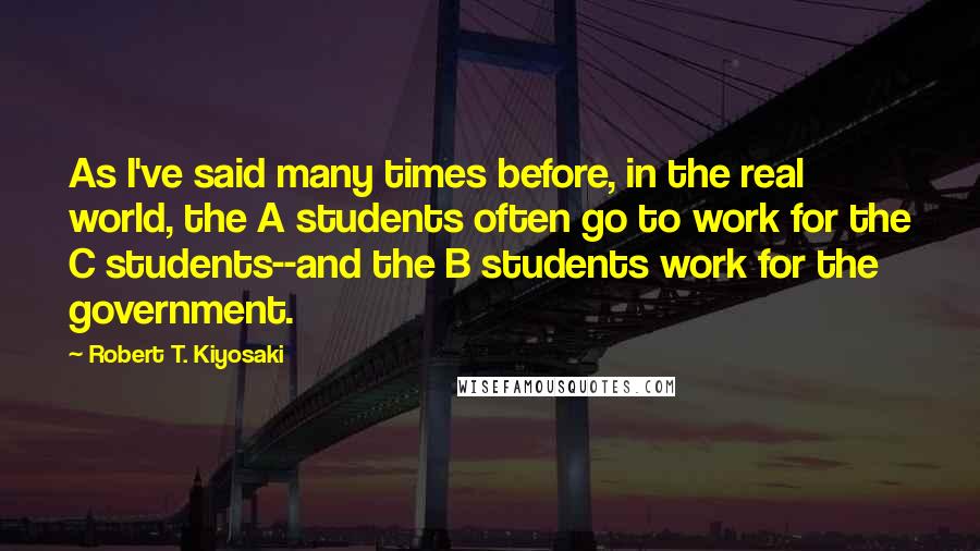 Robert T. Kiyosaki Quotes: As I've said many times before, in the real world, the A students often go to work for the C students--and the B students work for the government.