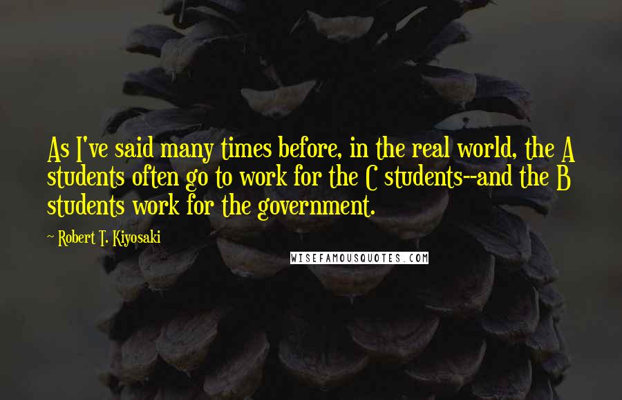 Robert T. Kiyosaki Quotes: As I've said many times before, in the real world, the A students often go to work for the C students--and the B students work for the government.