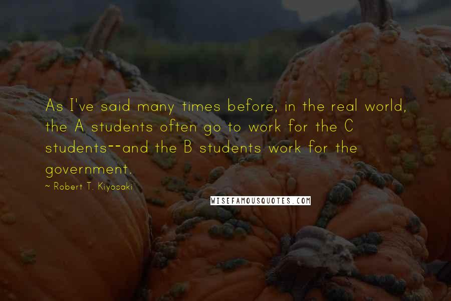 Robert T. Kiyosaki Quotes: As I've said many times before, in the real world, the A students often go to work for the C students--and the B students work for the government.