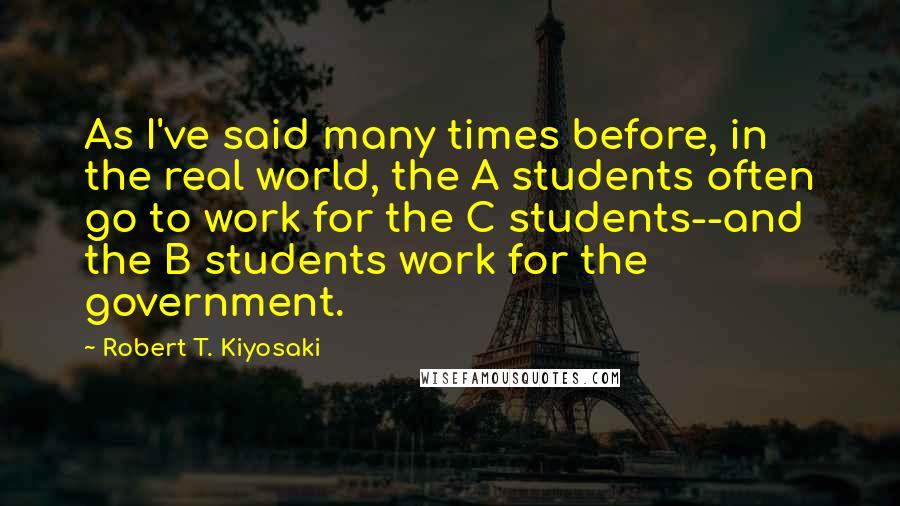 Robert T. Kiyosaki Quotes: As I've said many times before, in the real world, the A students often go to work for the C students--and the B students work for the government.