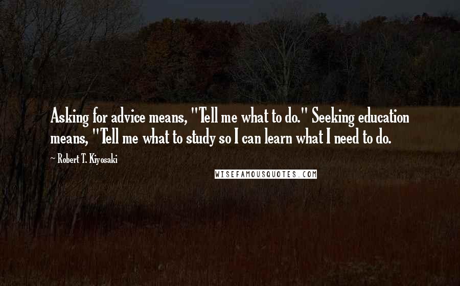 Robert T. Kiyosaki Quotes: Asking for advice means, "Tell me what to do." Seeking education means, "Tell me what to study so I can learn what I need to do.