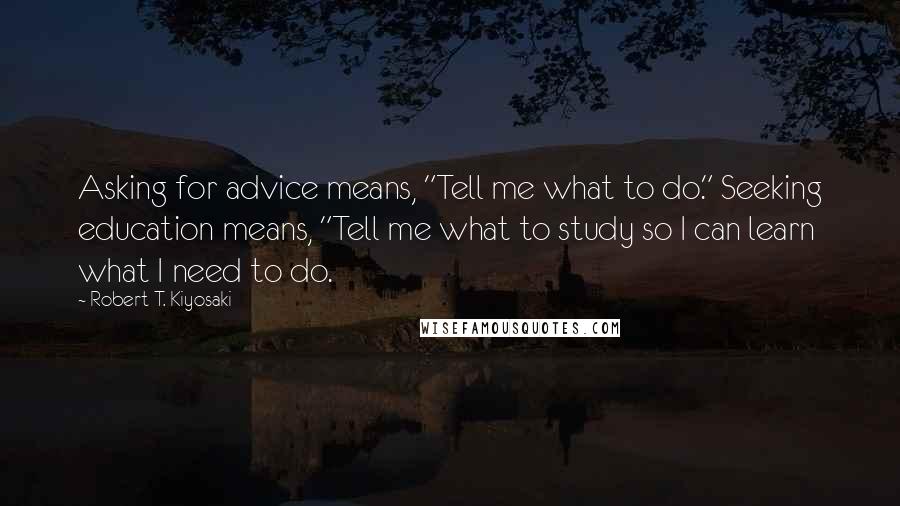 Robert T. Kiyosaki Quotes: Asking for advice means, "Tell me what to do." Seeking education means, "Tell me what to study so I can learn what I need to do.