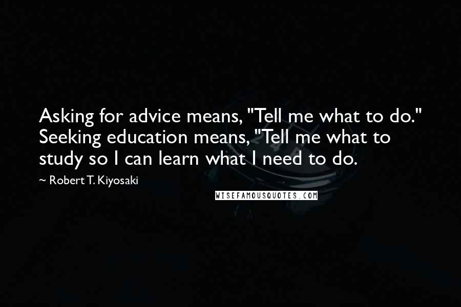 Robert T. Kiyosaki Quotes: Asking for advice means, "Tell me what to do." Seeking education means, "Tell me what to study so I can learn what I need to do.