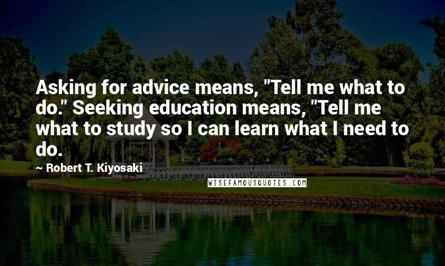 Robert T. Kiyosaki Quotes: Asking for advice means, "Tell me what to do." Seeking education means, "Tell me what to study so I can learn what I need to do.