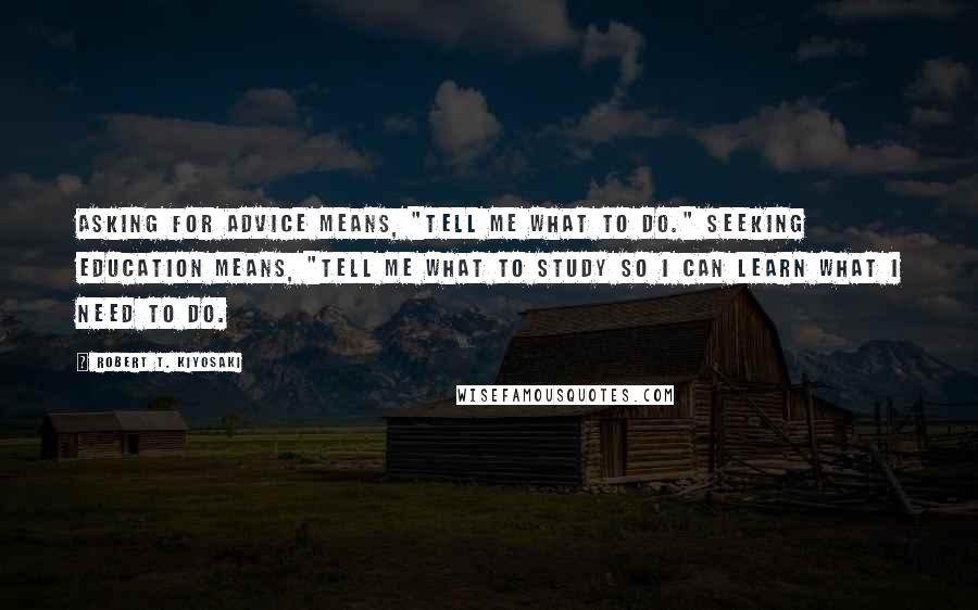 Robert T. Kiyosaki Quotes: Asking for advice means, "Tell me what to do." Seeking education means, "Tell me what to study so I can learn what I need to do.