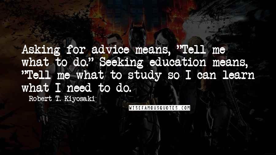 Robert T. Kiyosaki Quotes: Asking for advice means, "Tell me what to do." Seeking education means, "Tell me what to study so I can learn what I need to do.