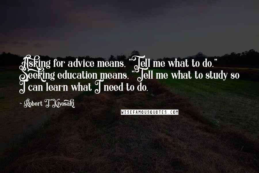Robert T. Kiyosaki Quotes: Asking for advice means, "Tell me what to do." Seeking education means, "Tell me what to study so I can learn what I need to do.