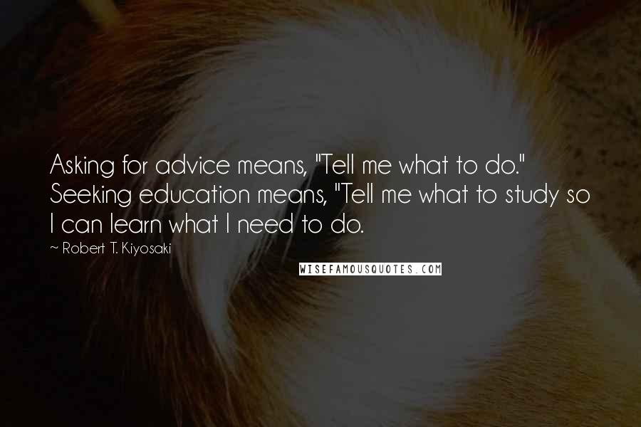 Robert T. Kiyosaki Quotes: Asking for advice means, "Tell me what to do." Seeking education means, "Tell me what to study so I can learn what I need to do.