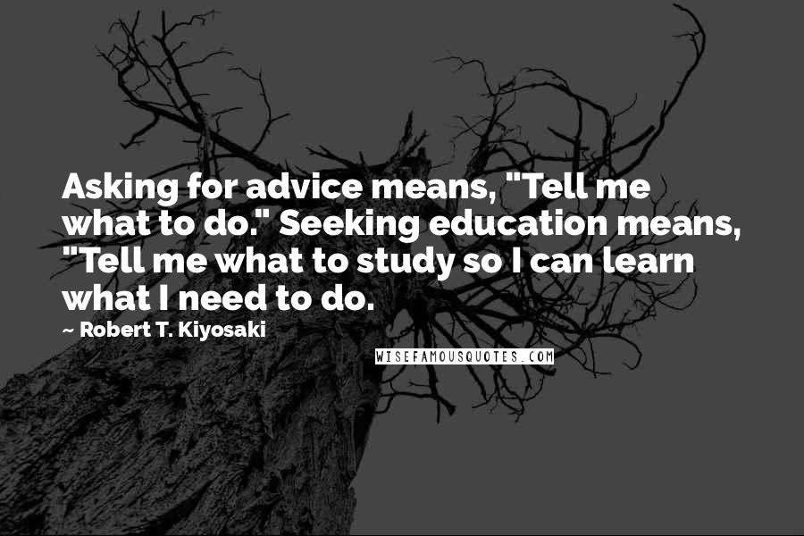 Robert T. Kiyosaki Quotes: Asking for advice means, "Tell me what to do." Seeking education means, "Tell me what to study so I can learn what I need to do.