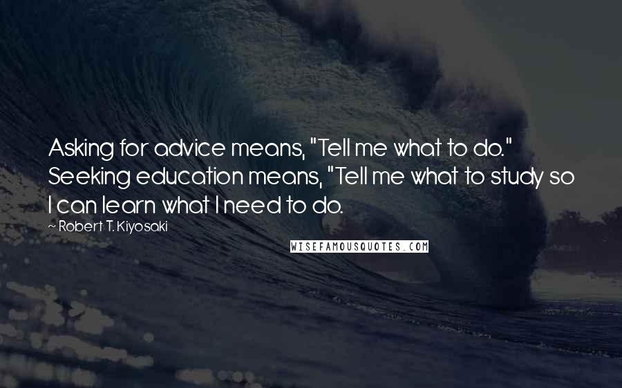 Robert T. Kiyosaki Quotes: Asking for advice means, "Tell me what to do." Seeking education means, "Tell me what to study so I can learn what I need to do.