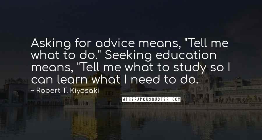 Robert T. Kiyosaki Quotes: Asking for advice means, "Tell me what to do." Seeking education means, "Tell me what to study so I can learn what I need to do.