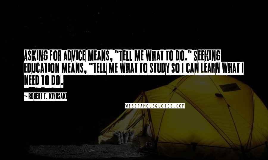 Robert T. Kiyosaki Quotes: Asking for advice means, "Tell me what to do." Seeking education means, "Tell me what to study so I can learn what I need to do.