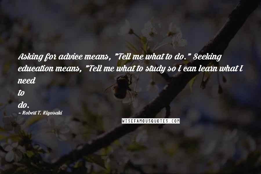 Robert T. Kiyosaki Quotes: Asking for advice means, "Tell me what to do." Seeking education means, "Tell me what to study so I can learn what I need to do.