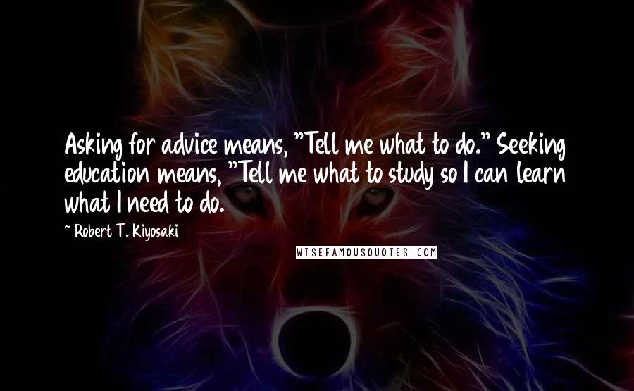 Robert T. Kiyosaki Quotes: Asking for advice means, "Tell me what to do." Seeking education means, "Tell me what to study so I can learn what I need to do.