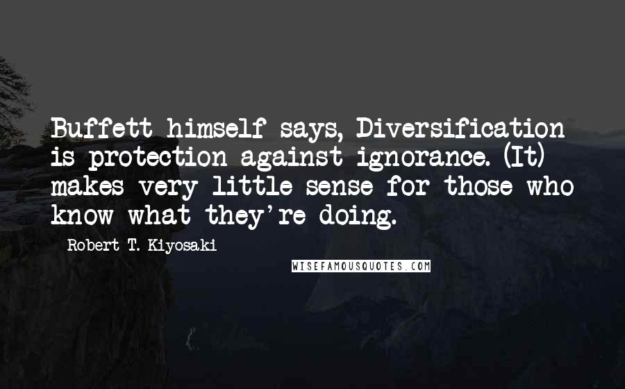Robert T. Kiyosaki Quotes: Buffett himself says, Diversification is protection against ignorance. (It) makes very little sense for those who know what they're doing.