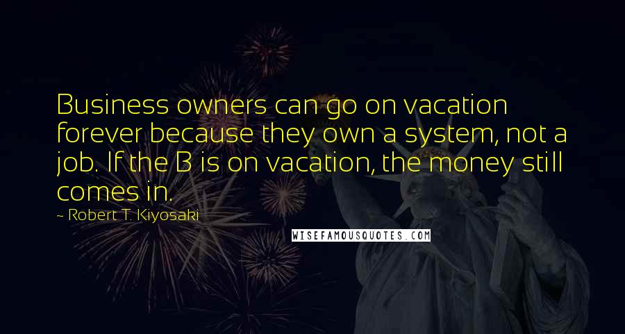 Robert T. Kiyosaki Quotes: Business owners can go on vacation forever because they own a system, not a job. If the B is on vacation, the money still comes in.